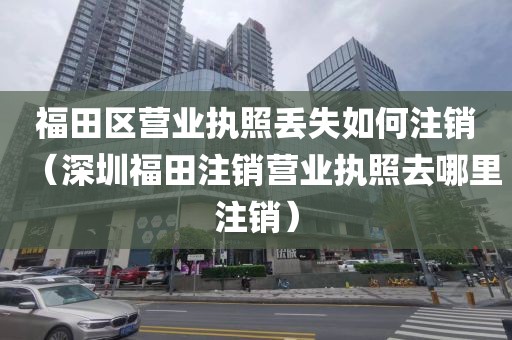 福田区营业执照丢失如何注销（深圳福田注销营业执照去哪里注销）