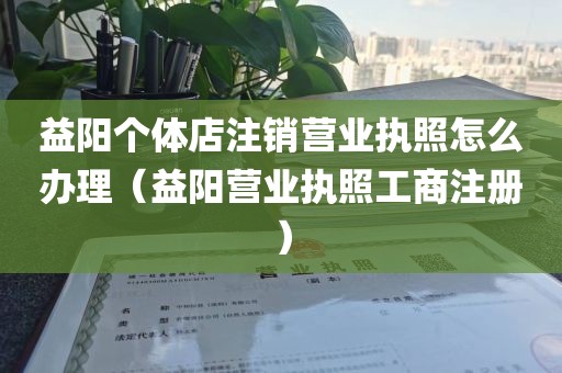 益阳个体店注销营业执照怎么办理(益阳营业执照工商注册)