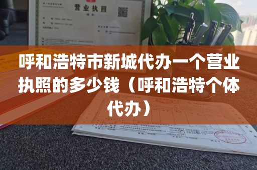 呼和浩特市新城代办一个营业执照的多少钱（呼和浩特个体代办）