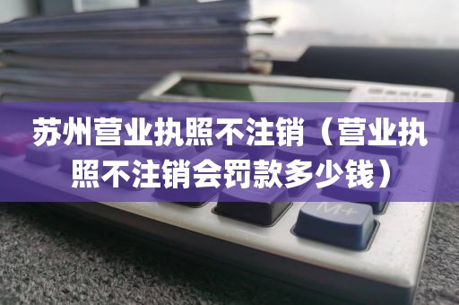 苏州营业执照不注销（营业执照不注销会罚款多少钱）