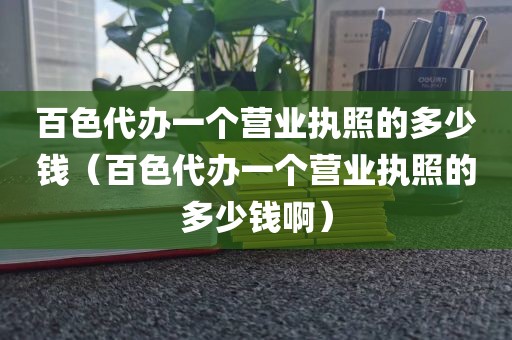 百色代办一个营业执照的多少钱(百色代办一个营业执照的多少钱啊)