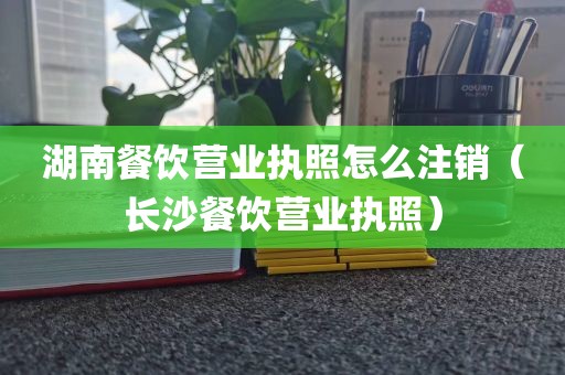 湖南餐饮营业执照怎么注销（长沙餐饮营业执照）