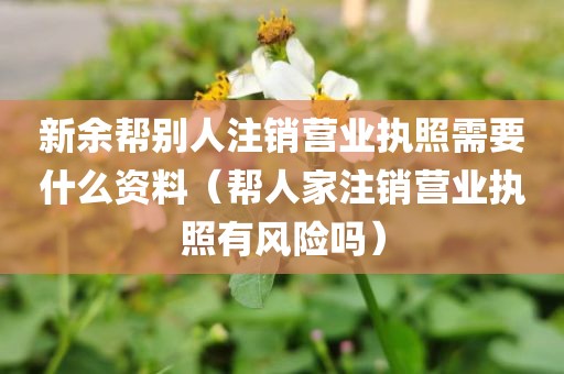 新余帮别人注销营业执照需要什么资料（帮人家注销营业执照有风险吗）