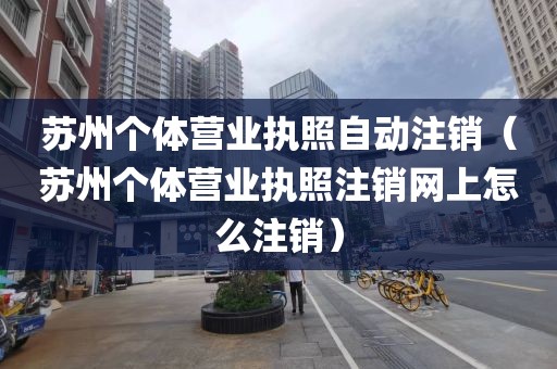 苏州个体营业执照自动注销（苏州个体营业执照注销网上怎么注销）