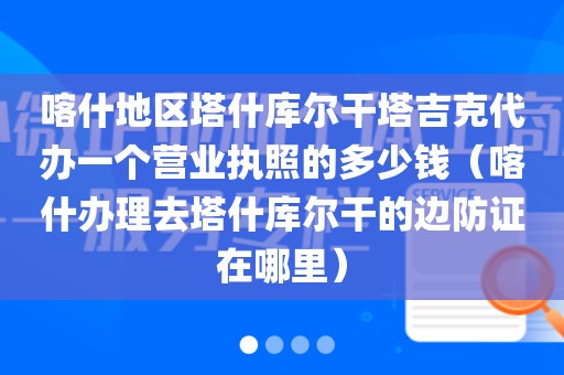 喀什地区塔什库尔干塔吉克代办一个营业执照的多少钱（喀什办理去塔什库尔干的边防证在哪里）
