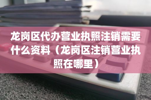 龙岗区代办营业执照注销需要什么资料（龙岗区注销营业执照在哪里）