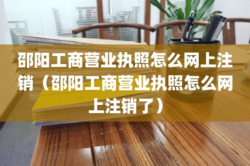 邵阳工商营业执照怎么网上注销（邵阳工商营业执照怎么网上注销了）