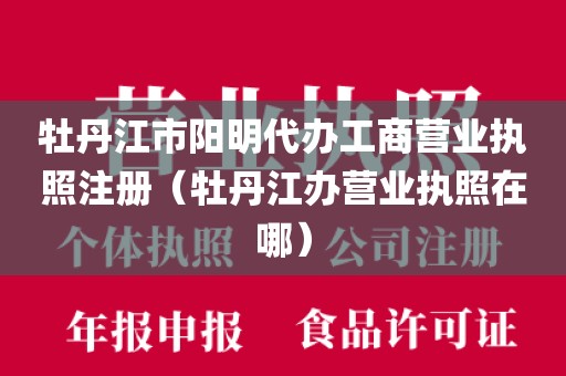 牡丹江市阳明代办工商营业执照注册（牡丹江办营业执照在哪）