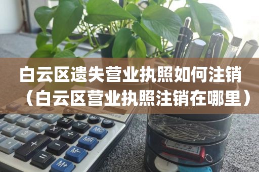 白云区遗失营业执照如何注销(白云区营业执照注销在哪里)