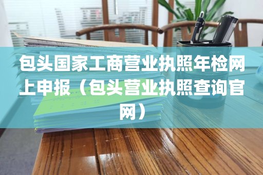 包头国家工商营业执照年检网上申报（包头营业执照查询官网）