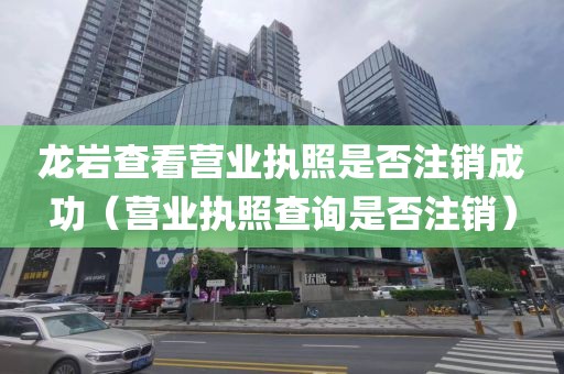 龙岩查看营业执照是否注销成功（营业执照查询是否注销）