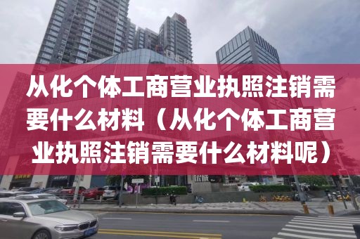 从化个体工商营业执照注销需要什么材料（从化个体工商营业执照注销需要什么材料呢）