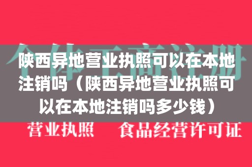 陕西异地营业执照可以在本地注销吗（陕西异地营业执照可以在本地注销吗多少钱）