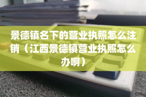 景德镇名下的营业执照怎么注销（江西景德镇营业执照怎么办啊）