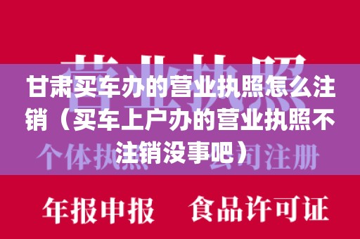 甘肃买车办的营业执照怎么注销(买车上户办的营业执照不注销没事吧)
