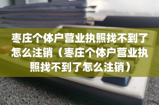 枣庄个体户营业执照找不到了怎么注销（枣庄个体户营业执照找不到了怎么注销）