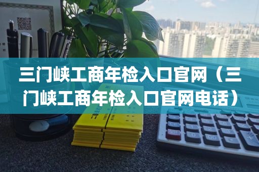 三门峡工商年检入口官网(三门峡工商年检入口官网电话)