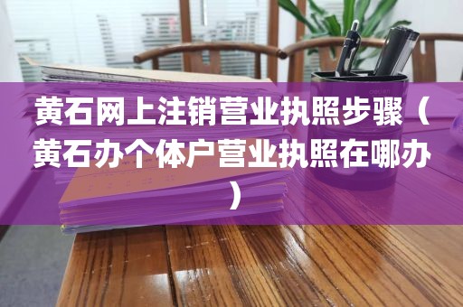 黄石网上注销营业执照步骤（黄石办个体户营业执照在哪办）