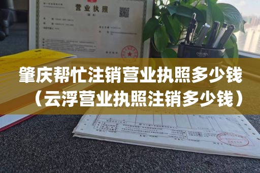 肇庆帮忙注销营业执照多少钱(云浮营业执照注销多少钱)