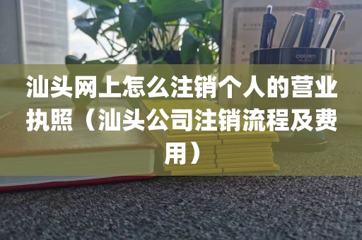 汕头网上怎么注销个人的营业执照(汕头公司注销流程及费用)