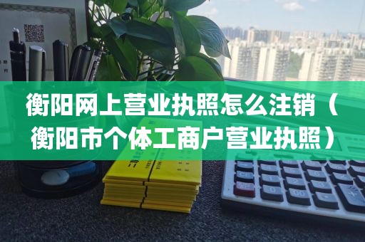 衡阳网上营业执照怎么注销（衡阳市个体工商户营业执照）