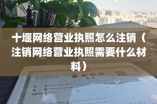 十堰网络营业执照怎么注销(注销网络营业执照需要什么材料)