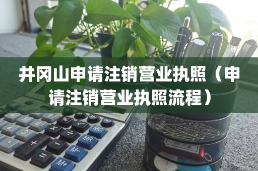 井冈山申请注销营业执照（申请注销营业执照流程）