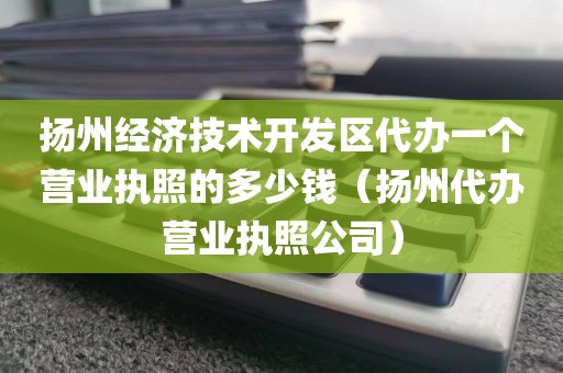 扬州经济技术开发区代办一个营业执照的多少钱（扬州代办营业执照公司）