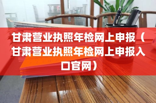 甘肃营业执照年检网上申报（甘肃营业执照年检网上申报入口官网）