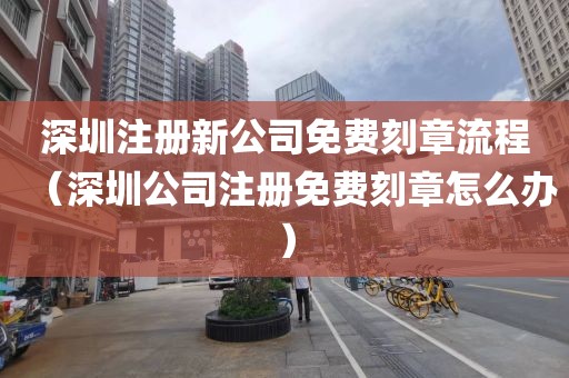 深圳注册新公司免费刻章流程（深圳公司注册免费刻章怎么办）