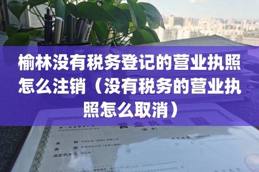 榆林没有税务登记的营业执照怎么注销（没有税务的营业执照怎么取消）
