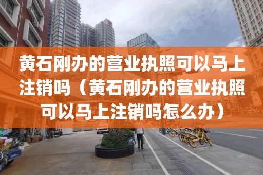 黄石刚办的营业执照可以马上注销吗（黄石刚办的营业执照可以马上注销吗怎么办）