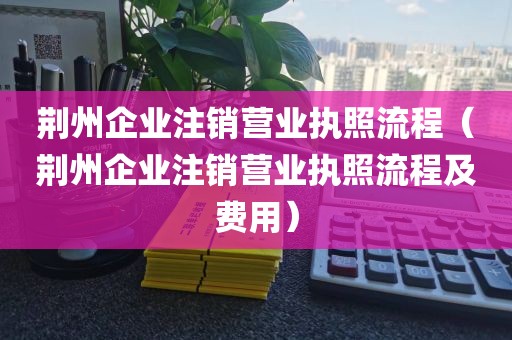 荆州企业注销营业执照流程（荆州企业注销营业执照流程及费用）
