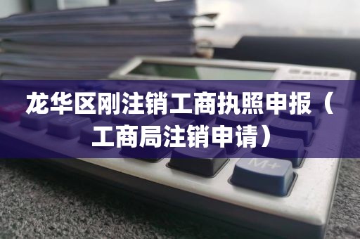 龙华区刚注销工商执照申报（工商局注销申请）