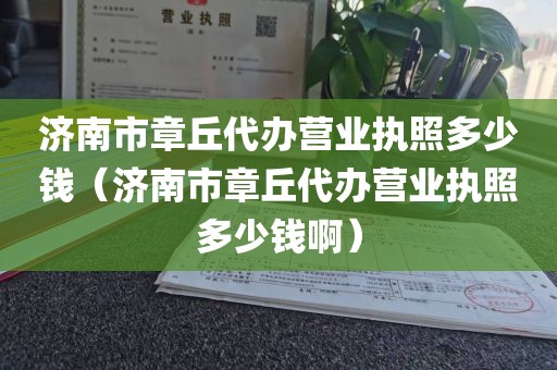 济南市章丘代办营业执照多少钱（济南市章丘代办营业执照多少钱啊）