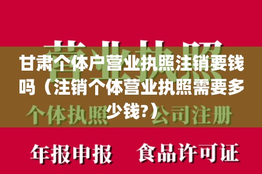 甘肃个体户营业执照注销要钱吗（注销个体营业执照需要多少钱?）