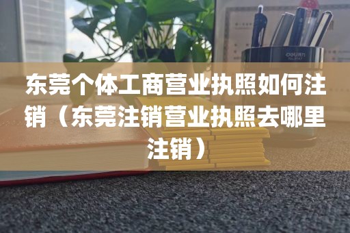 东莞个体工商营业执照如何注销（东莞注销营业执照去哪里注销）