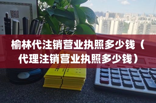 榆林代注销营业执照多少钱(代理注销营业执照多少钱)