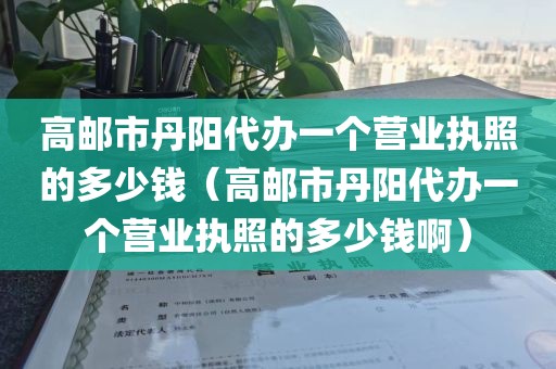 高邮市丹阳代办一个营业执照的多少钱(高邮市丹阳代办一个营业执照的多少钱啊)
