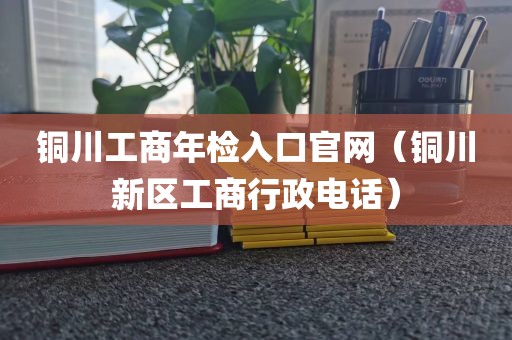 铜川工商年检入口官网（铜川新区工商行政电话）