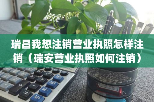 瑞昌我想注销营业执照怎样注销（瑞安营业执照如何注销）