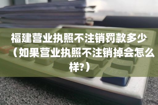 福建营业执照不注销罚款多少（如果营业执照不注销掉会怎么样?）