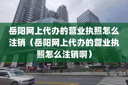 岳阳网上代办的营业执照怎么注销(岳阳网上代办的营业执照怎么注销啊)