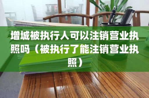 增城被执行人可以注销营业执照吗（被执行了能注销营业执照）