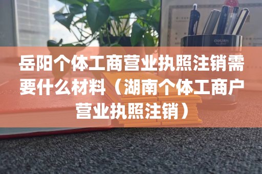 岳阳个体工商营业执照注销需要什么材料（湖南个体工商户营业执照注销）