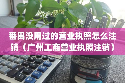 番禺没用过的营业执照怎么注销（广州工商营业执照注销）