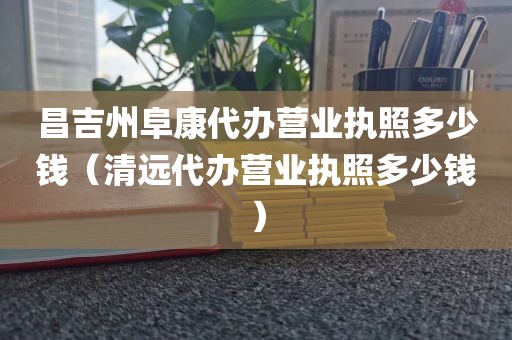 昌吉州阜康代办营业执照多少钱（清远代办营业执照多少钱）