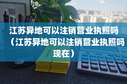 江苏异地可以注销营业执照吗（江苏异地可以注销营业执照吗现在）