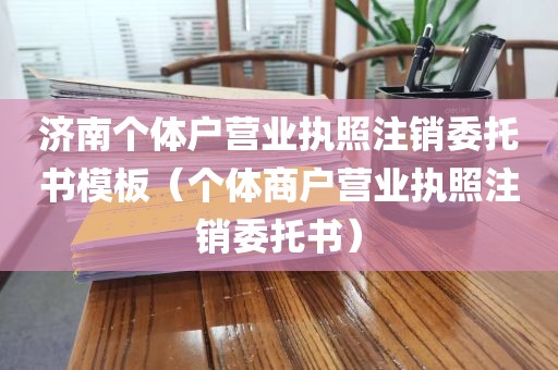 济南个体户营业执照注销委托书模板(个体商户营业执照注销委托书)