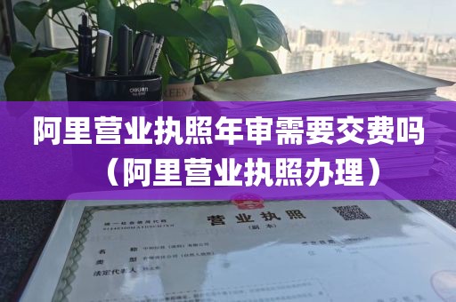 阿里营业执照年审需要交费吗（阿里营业执照办理）